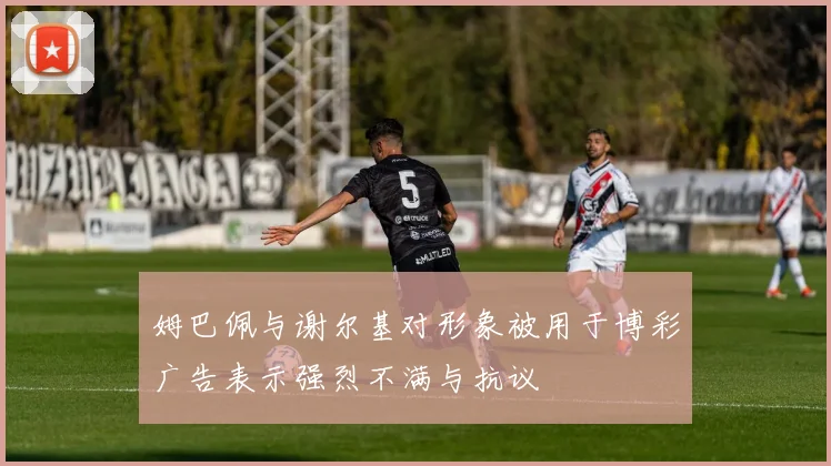 姆巴佩与谢尔基对形象被用于博彩广告表示强烈不满与抗议
