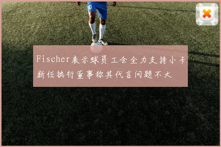 Fischer表示球员工会全力支持小卡新任执行董事称其代言问题不大