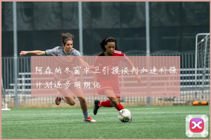 阿森纳冬窗中卫引援谈判加速补强计划逐步明朗化
