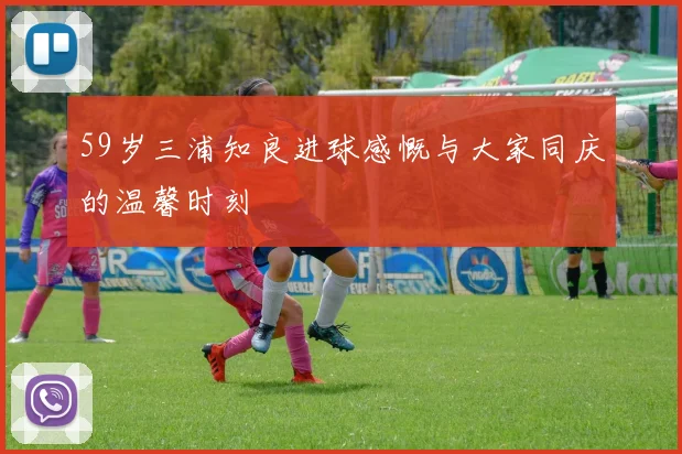 59岁三浦知良进球感慨与大家同庆的温馨时刻