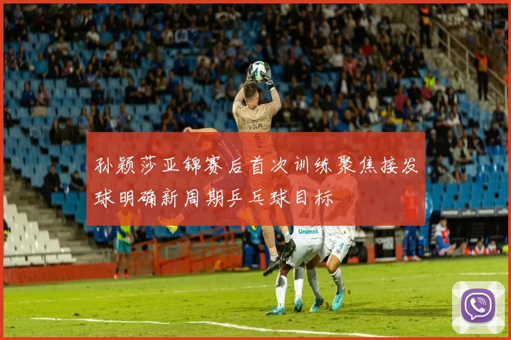 孙颖莎亚锦赛后首次训练聚焦接发球明确新周期乒乓球目标