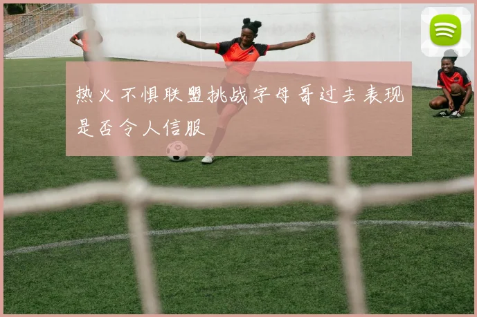 热火不惧联盟挑战字母哥过去表现是否令人信服