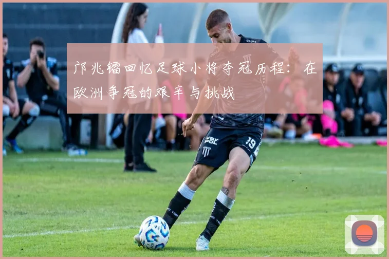 邝兆镭回忆足球小将夺冠历程：在欧洲争冠的艰辛与挑战