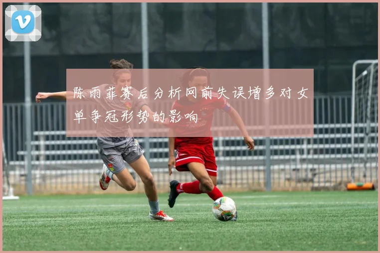 陈雨菲赛后分析网前失误增多对女单争冠形势的影响