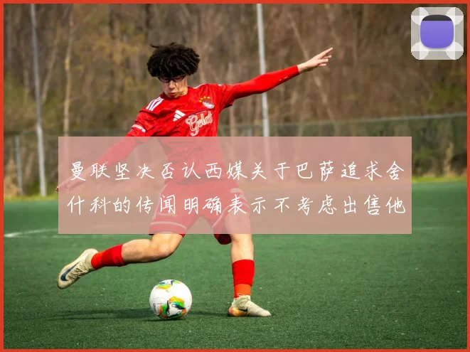 曼联坚决否认西媒关于巴萨追求舍什科的传闻明确表示不考虑出售他
