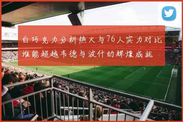 白巧克力分析热火与76人实力对比谁能超越韦德与波什的辉煌成就