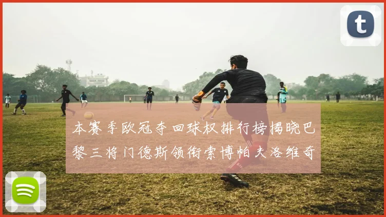 本赛季欧冠夺回球权排行榜揭晓巴黎三将门德斯领衔索博帕夫洛维奇紧随其后