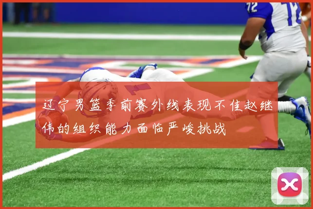 辽宁男篮季前赛外线表现不佳赵继伟的组织能力面临严峻挑战
