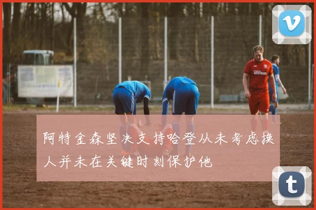 阿特金森坚决支持哈登从未考虑换人并未在关键时刻保护他