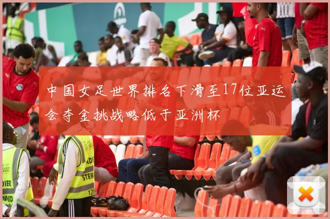 中国女足世界排名下滑至17位亚运会夺金挑战略低于亚洲杯