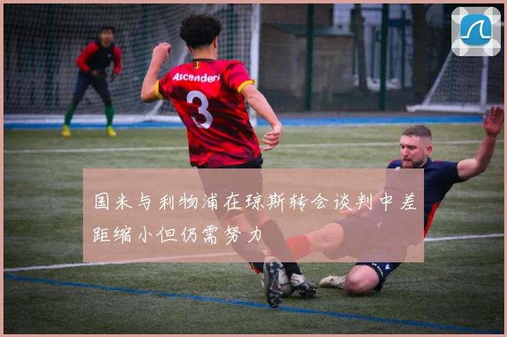 国米与利物浦在琼斯转会谈判中差距缩小但仍需努力
