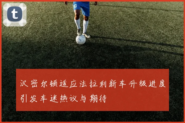 汉密尔顿适应法拉利新车升级进度引发车迷热议与期待