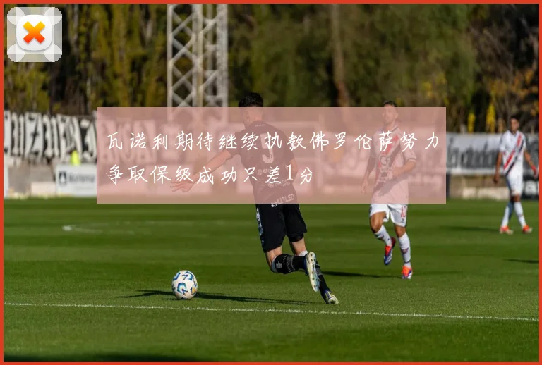 瓦诺利期待继续执教佛罗伦萨努力争取保级成功只差1分