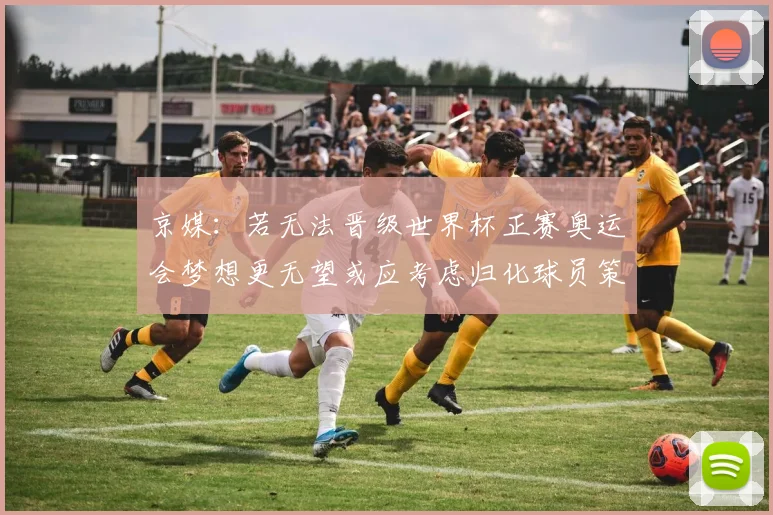 京媒：若无法晋级世界杯正赛奥运会梦想更无望或应考虑归化球员策略
