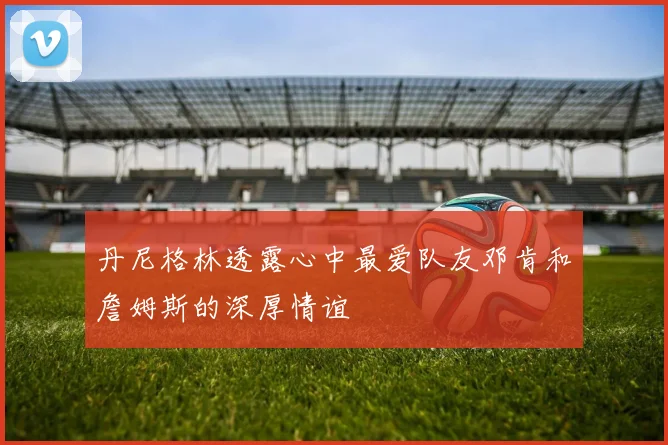 丹尼格林透露心中最爱队友邓肯和詹姆斯的深厚情谊