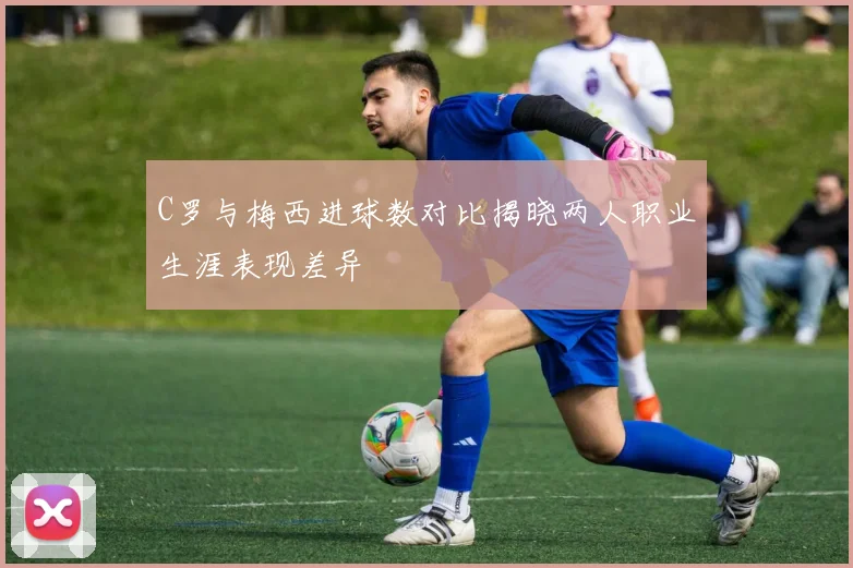 C罗与梅西进球数对比揭晓两人职业生涯表现差异