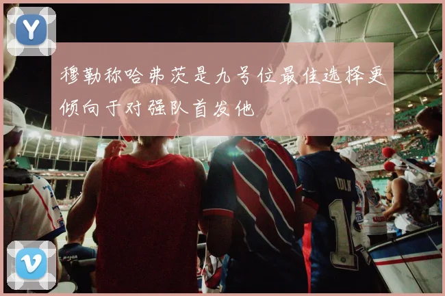 穆勒称哈弗茨是九号位最佳选择更倾向于对强队首发他