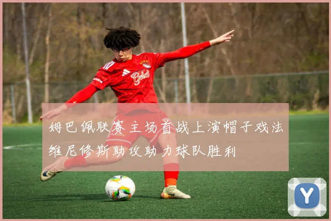 姆巴佩联赛主场首战上演帽子戏法维尼修斯助攻助力球队胜利